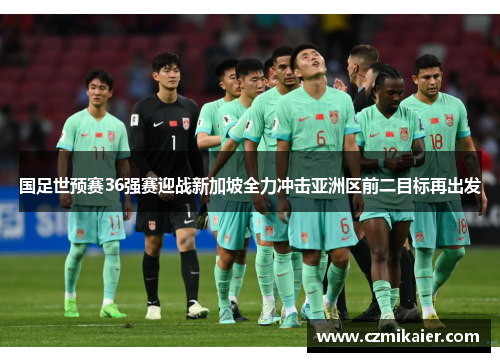 国足世预赛36强赛迎战新加坡全力冲击亚洲区前二目标再出发
