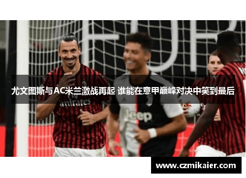 尤文图斯与AC米兰激战再起 谁能在意甲巅峰对决中笑到最后