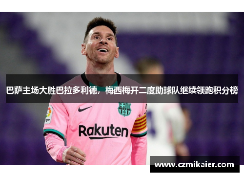 巴萨主场大胜巴拉多利德，梅西梅开二度助球队继续领跑积分榜