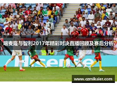 喀麦隆与智利2017年精彩对决直播回顾及赛后分析